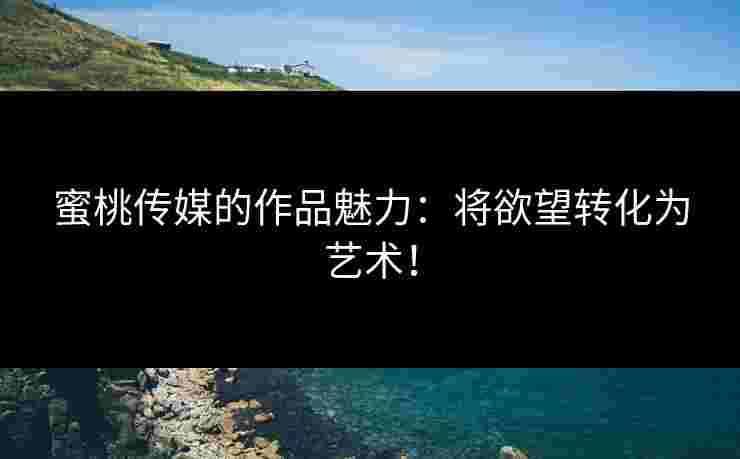 蜜桃传媒的作品魅力：将欲望转化为艺术！
