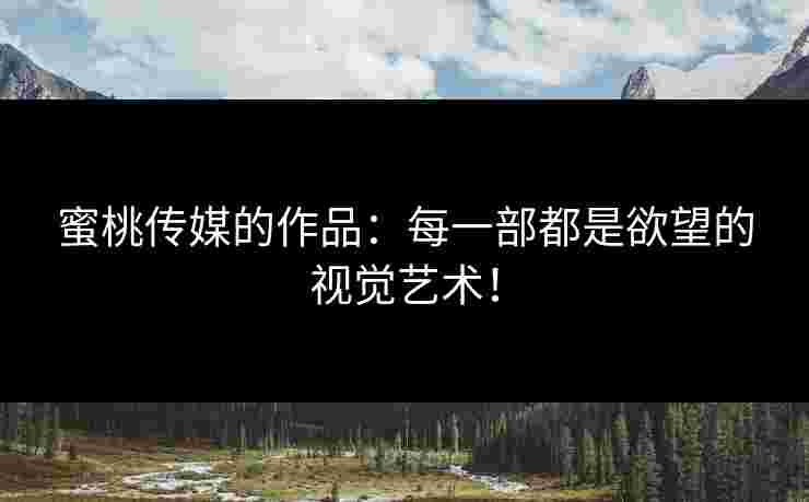 蜜桃传媒的作品：每一部都是欲望的视觉艺术！