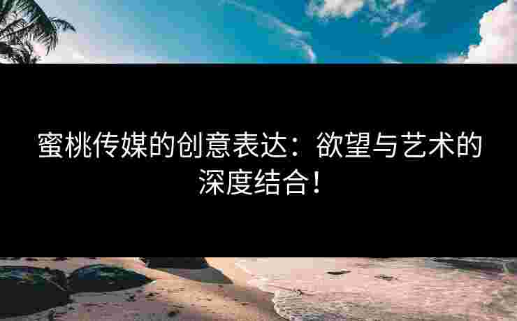 蜜桃传媒的创意表达：欲望与艺术的深度结合！
