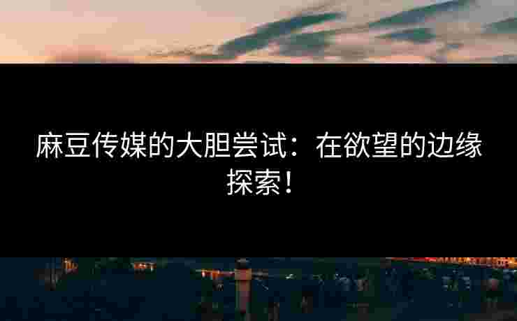 麻豆传媒的大胆尝试：在欲望的边缘探索！
