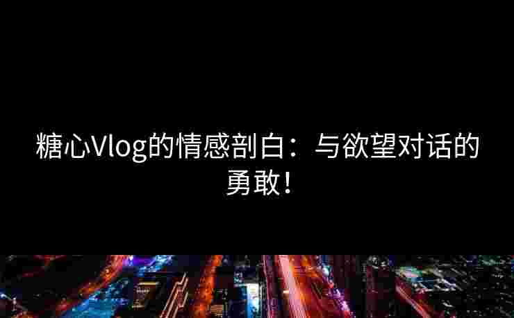 糖心Vlog的情感剖白：与欲望对话的勇敢！
