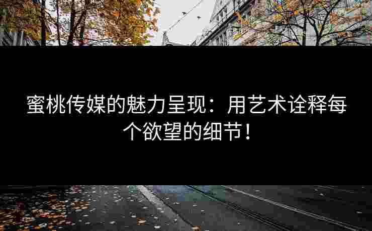 蜜桃传媒的魅力呈现:用艺术诠释每个欲望的细节!