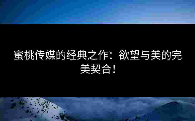 蜜桃传媒的经典之作：欲望与美的完美契合！