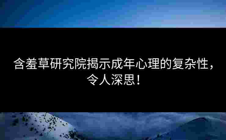 含羞草研究院揭示成年心理的复杂性，令人深思！