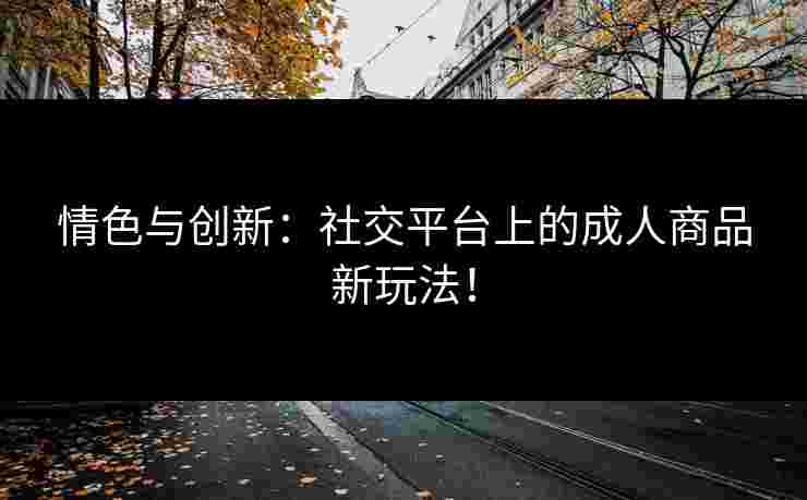 情色与创新：社交平台上的成人商品新玩法！
