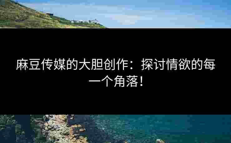麻豆传媒的大胆创作：探讨情欲的每一个角落！