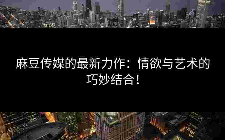 麻豆传媒的最新力作：情欲与艺术的巧妙结合！