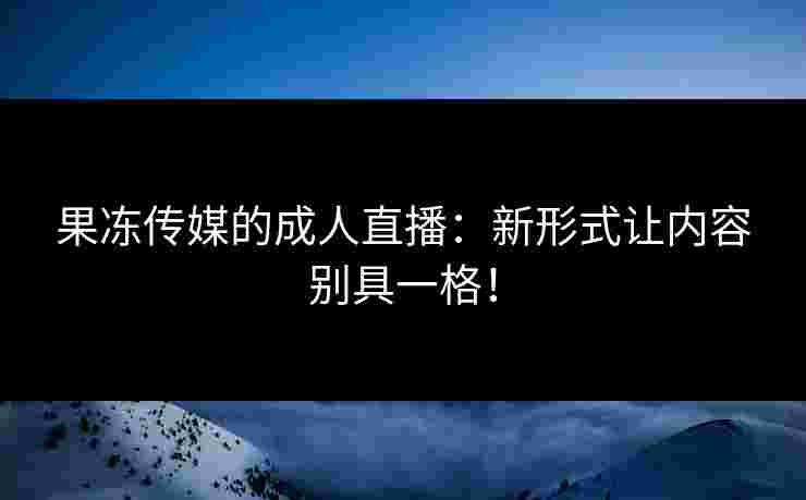 果冻传媒的成人直播：新形式让内容别具一格！