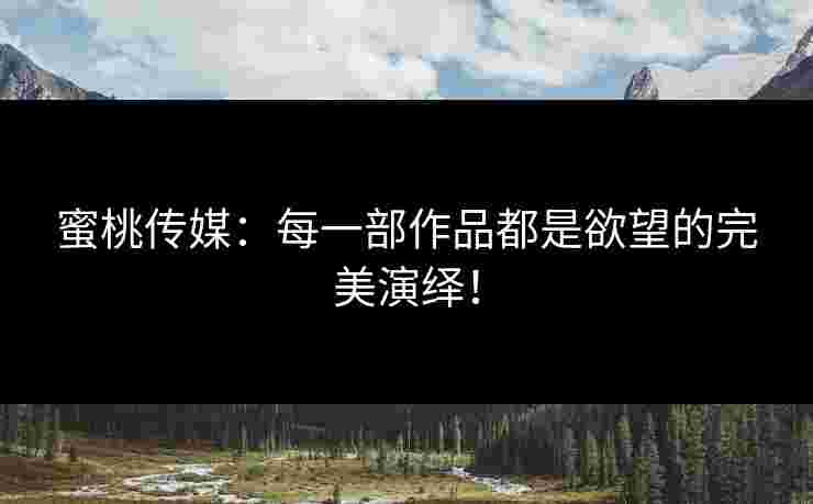 蜜桃传媒：每一部作品都是欲望的完美演绎！