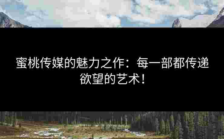 蜜桃传媒的魅力之作：每一部都传递欲望的艺术！