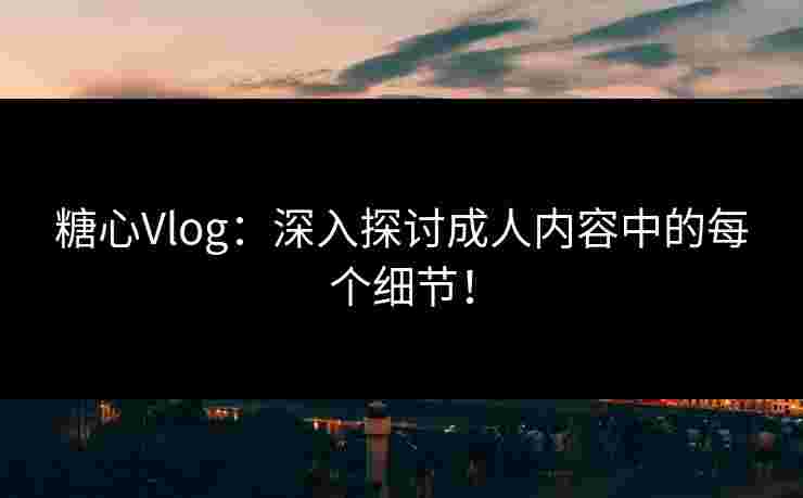 糖心Vlog：深入探讨成人内容中的每个细节！