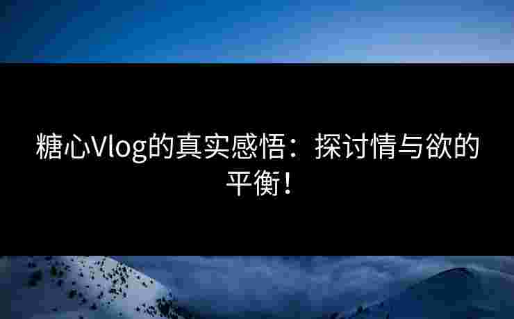 糖心Vlog的真实感悟：探讨情与欲的平衡！