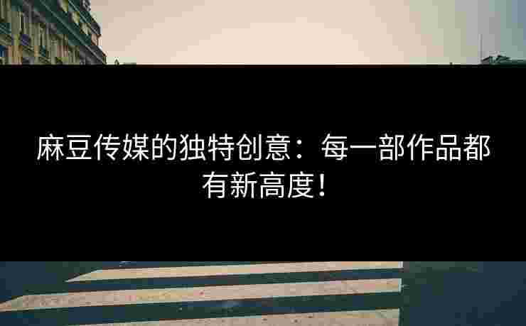 麻豆传媒的独特创意：每一部作品都有新高度！