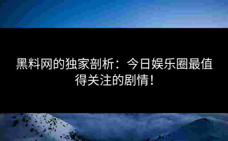 黑料网的独家剖析：今日娱乐圈最值得关注的剧情！