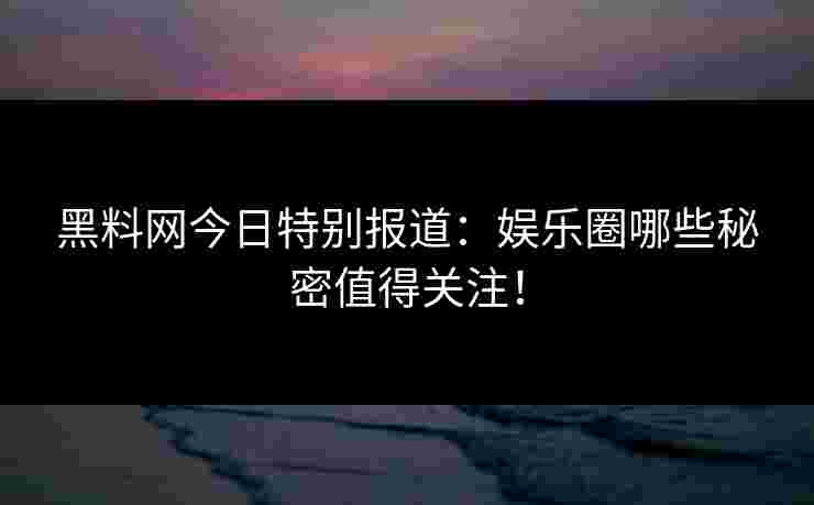 黑料网今日特别报道：娱乐圈哪些秘密值得关注！
