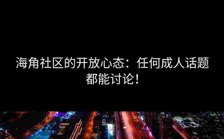 海角社区的开放心态：任何成人话题都能讨论！