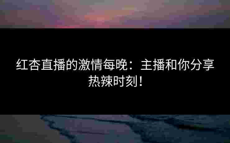 红杏直播的激情每晚:主播和你分享热辣时刻! 红杏直播的激情每晚:主播和你分享热辣时刻!