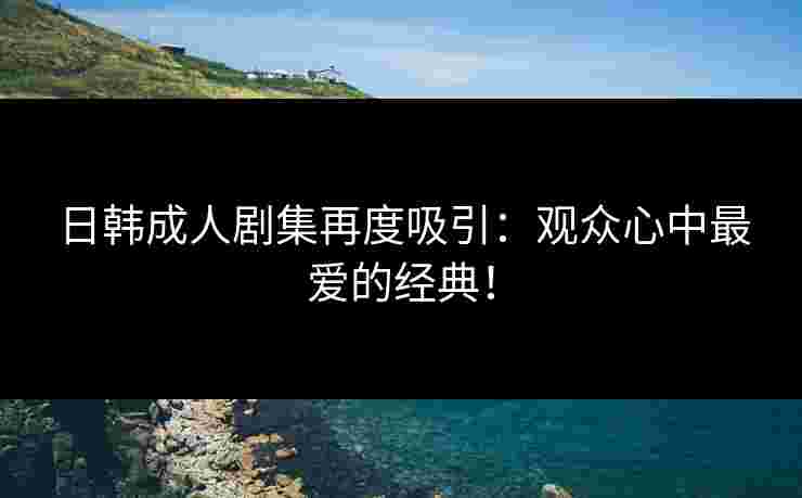 日韩成人剧集再度吸引：观众心中最爱的经典！