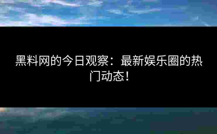 黑料网的今日观察：最新娱乐圈的热门动态！