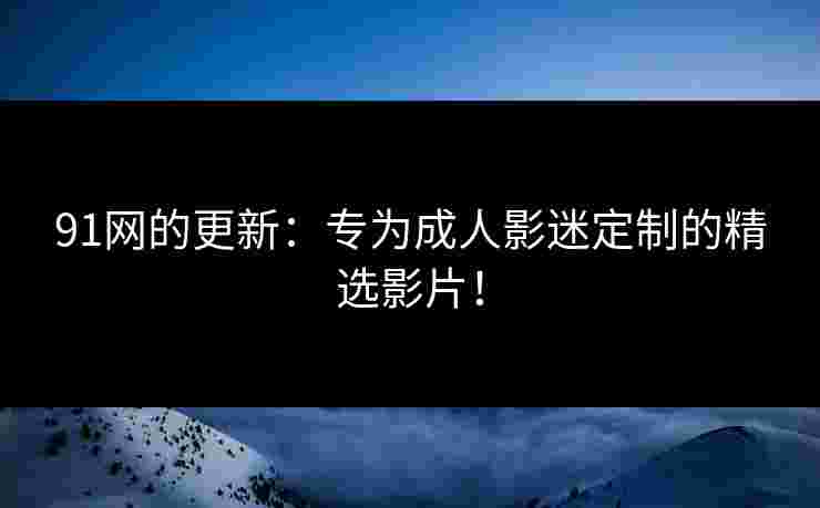 91网的更新:专为成人影迷定制的精选影片!