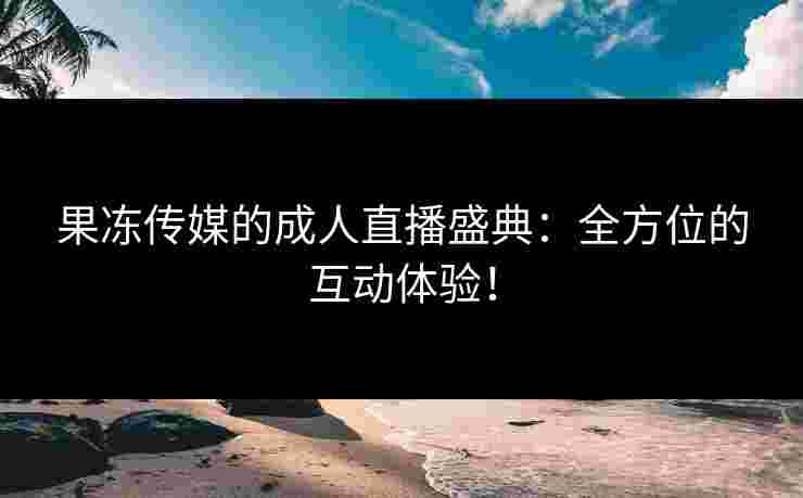 果冻传媒的成人直播盛典:全方位的互动体验!