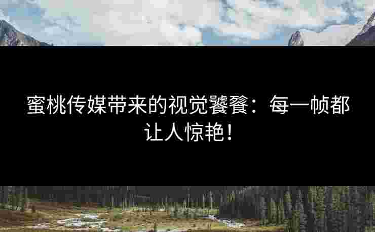 蜜桃传媒带来的视觉饕餮：每一帧都让人惊艳！