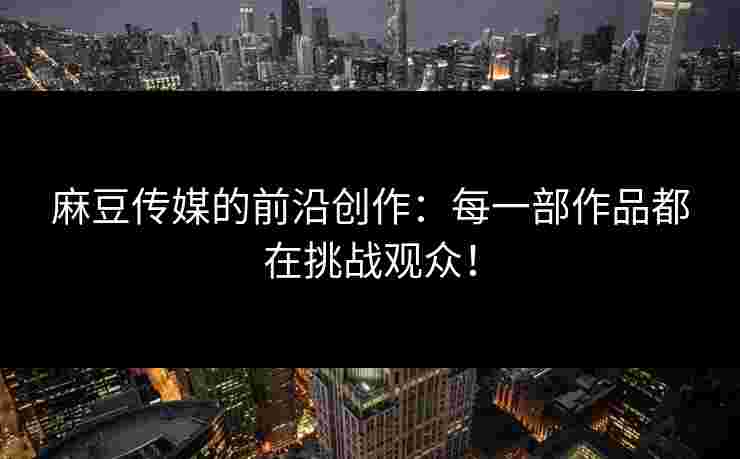 麻豆传媒的前沿创作：每一部作品都在挑战观众！