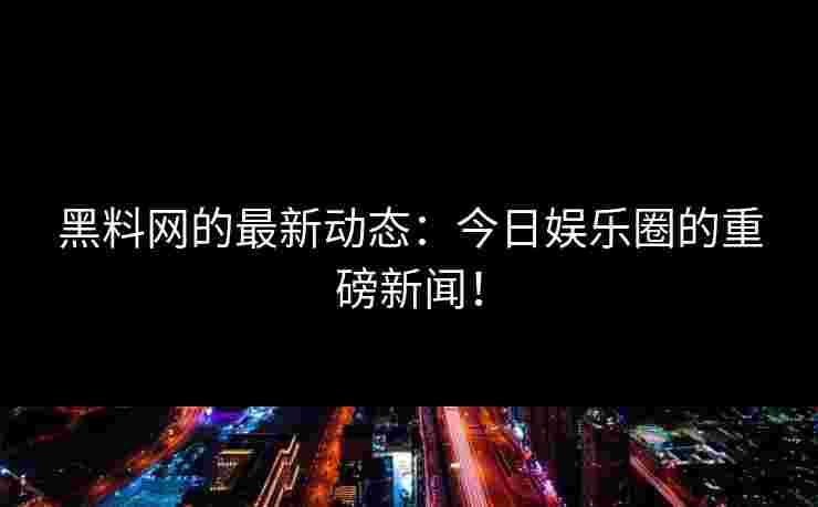 黑料网的最新动态:今日娱乐圈的重磅新闻!