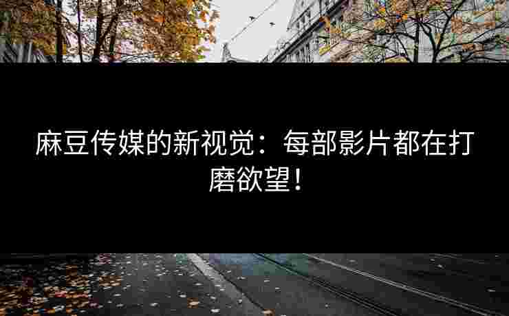 麻豆传媒的新视觉:每部影片都在打磨欲望!
