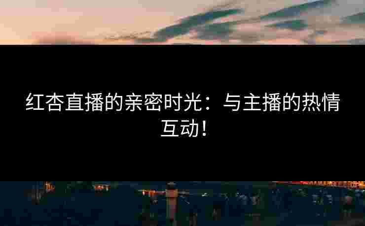 红杏直播的亲密时光:与主播的热情互动! 红杏直播的亲密时光:与主播的热情互动!