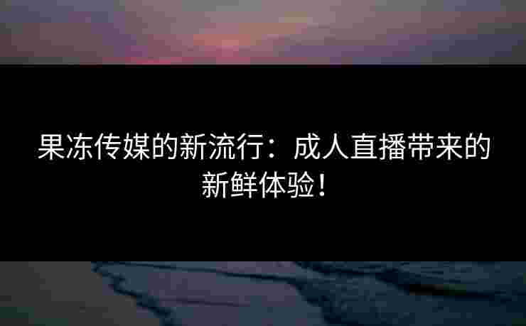 果冻传媒的新流行：成人直播带来的新鲜体验！
