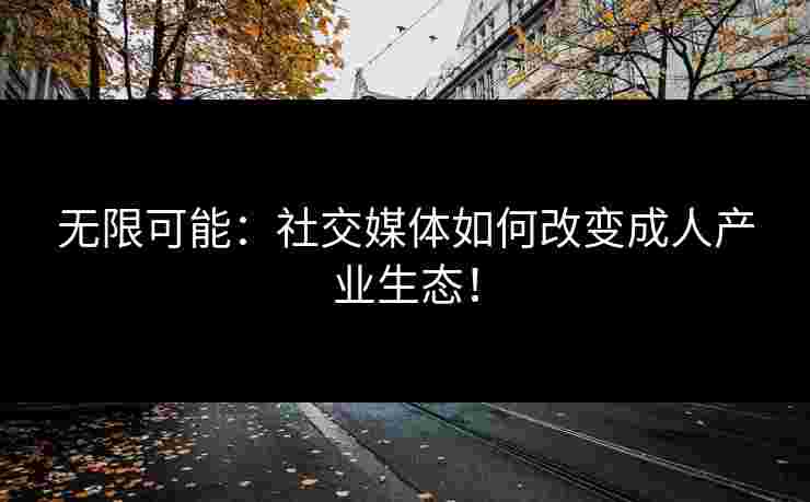 无限可能:社交媒体如何改变成人产业生态!