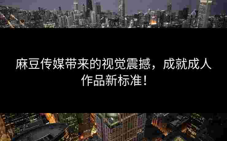 麻豆传媒带来的视觉震撼，成就成人作品新标准！