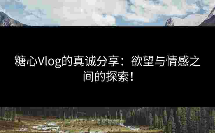 糖心Vlog的真诚分享:欲望与情感之间的探索!