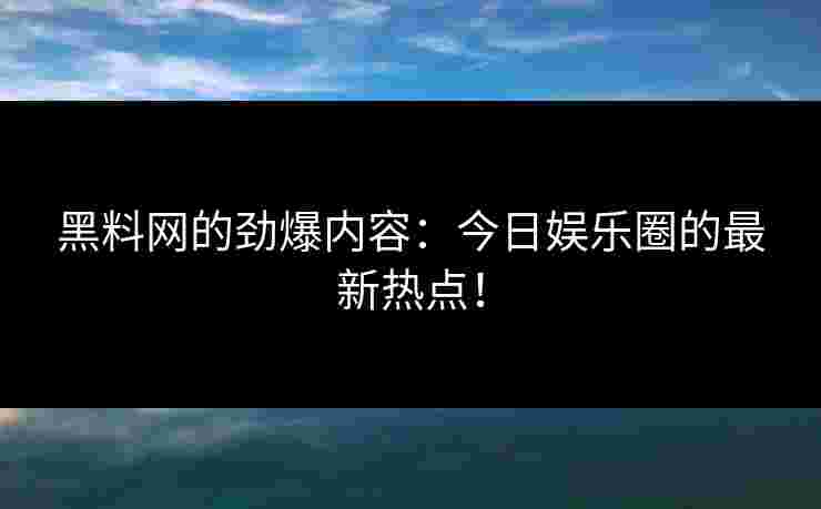 黑料网的劲爆内容：今日娱乐圈的最新热点！