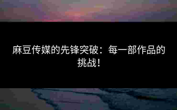 麻豆传媒的先锋突破:每一部作品的挑战!