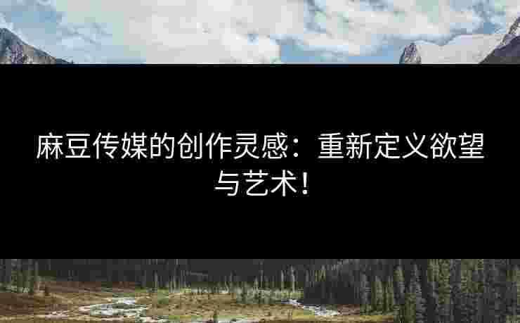 麻豆传媒的创作灵感:重新定义欲望与艺术!