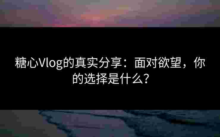 糖心Vlog的真实分享:面对欲望,你的选择是什么?