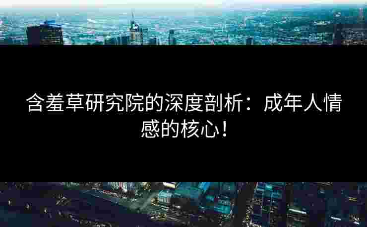 含羞草研究院的深度剖析：成年人情感的核心！