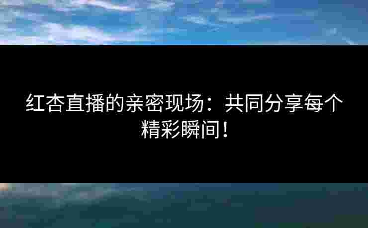 红杏直播的亲密现场：共同分享每个精彩瞬间！