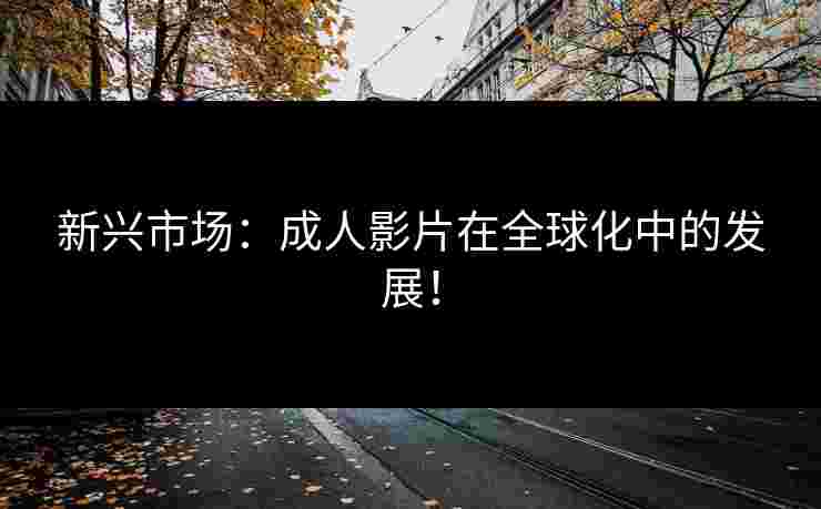 新兴市场：成人影片在全球化中的发展！