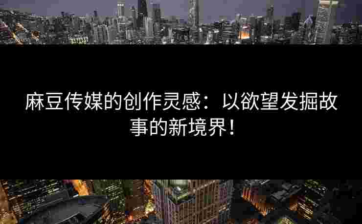 麻豆传媒的创作灵感：以欲望发掘故事的新境界！