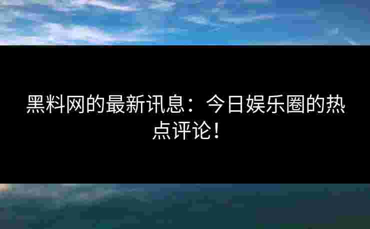 黑料网的最新讯息：今日娱乐圈的热点评论！