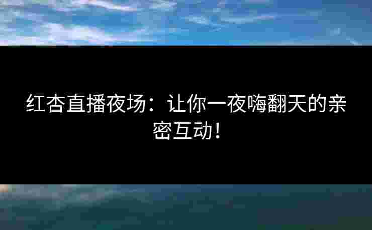 红杏直播夜场：让你一夜嗨翻天的亲密互动！