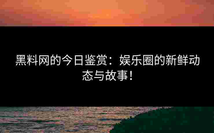 黑料网的今日鉴赏：娱乐圈的新鲜动态与故事！