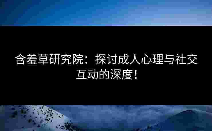 含羞草研究院：探讨成人心理与社交互动的深度！