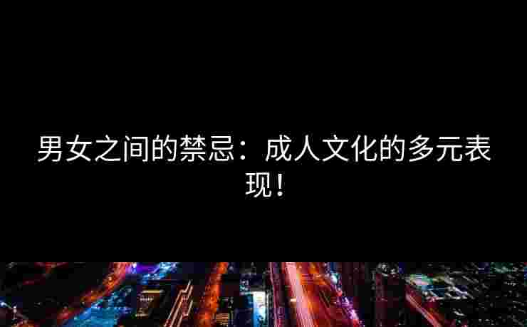 男女之间的禁忌：成人文化的多元表现！
